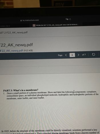Problem Set 2
hc.instructure.com
SET 2 F22_AK_newq.pdf
F22_AK_newq.pdf
F22_AK_newq.pdf (915 KB)
PROBLEM SET 2 F22_AK_newq.pdf: Intro Cell & Molecul...
Page
6
of 7
PART 3: What's in a membrane?
1. Draw a small portion of a plasma membrane. Show and label the following components: cytoplasm,
extracellular space, an individual phospholipid molecule, hydrophilic and hydrophobic portions of the
membrane, outer leaflet, and inner leaflet.
In 1925, before the structure of the membrane could be directly visualized, scientists performed a key
mont that helped understand it. They extracted plasma membrane lipids from a known number of