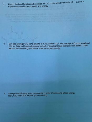 **2. Report the bond lengths and energies for C-C bonds with bond order of 1, 2, and 3. Explain any trend in bond length and energy.**

**3. SO₃ has average S-O bond lengths of 1.42 Å while SO₃²⁻ has average S-O bond lengths of 1.51 Å. Draw out Lewis structures for both, indicating formal charges on all atoms. Then explain the bond lengths that are observed experimentally.**

**4. Arrange the following ionic compounds in order of increasing lattice energy: NaF, CsI, and CaO. Explain your reasoning.**

---

Note: There is an organic molecule diagram present above question 3, likely depicting the Lewis structures of SO₃ and SO₃²⁻, which helps in visualizing the bond lengths and formal charges discussed in the question.