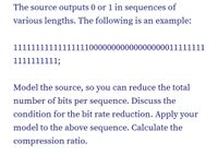 The source outputs 0 or 1 in sequences of
various lengths. The following is an example:
111111111111
1111100000000000000000011111111
1111111111;
Model the source, so you can reduce the total
number of bits per sequence. Discuss the
condition for the bit rate reduction. Apply your
model to the above sequence. Calculate the
compression ratio.
