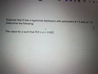 Suppose that X has a lognormal distribution with parameters 0 = 5 and w2 = 9.
Determine the following:
The value for x such that P(X< x) = 0.95.
1
