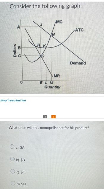 Consider the following graph:
Dollars
A
B
O
C
0
Show Transcribed Text
a) $A.
b) $B.
O c) $C.
HK
d) $N.
XG
***********
MC
ง
What price will this monopolist set for his product?
MR
ELM
Quantity
ATC
Demand