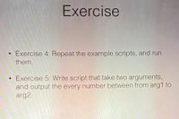 Exercise
Exercise 4: Repeat the example scripts, and run
them.
• Exercise 5: Write script that take two arguments,
and output the every number between from arg1 to
arg2.
