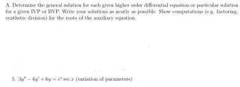 A. Determine the general solution for each given higher order differential equation or particular solution
for a given IVP or BVP. Write your solutions as neatly as possible. Show computations (e.g. factoring,
synthetic division) for the roots of the auxiliary equation.
5. 3y" - 6y +6y= e secx (variation of parameters)