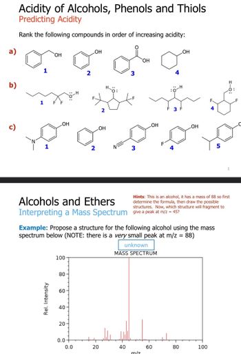 a)
b)
Acidity of Alcohols, Phenols and Thiols
Predicting Acidity
Rank the following compounds in order of increasing acidity:
1
1
OH
OH
Rel. Intensity
100
80
60
40
20
OH
0.0
2
0.0
2
OH
Alcohols and Ethers
Interpreting a Mass Spectrum give a peak at m/z = 45?
20
O
3
40
3
Example: Propose a structure for the following alcohol using the mass
spectrum below (NOTE: there is a very small peak at m/z = 88)
unknown
MASS SPECTRUM
OH
LOH
m/z
4
3
60
Hints: This is an alcohol, it has a mass of 88 so first
determine the formula, then draw the possible
structures. Now, which structure will fragment to
OH
OH
80
4
100