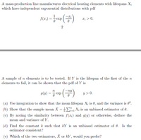 A mass-production line manufactures electrical heating elements with lifespans X;
which have independent exponential distributions with pdf
1
exp
T; > 0.
(2).
A sample of n elements is to be tested. If Y is the lifespan of the first of the n
elements to fail, it can be shown that the pdf of Y is
g(2) = , exp ()
y > 0.
(a) Use integration to show that the mean lifespan X; is 0, and the variance is 0.
(b) Show that the sample mean X = X; is an unbiased estimator of 0.
(c) By noting the similarity between f(x:) and g(y) or otherwise, deduce the
mean and variance of Y.
(d) Find the constant k such that kY is an unbiased estimator of 0. Is the
estimator consistent?
(e) Which of the two estimators, X or kY, would you prefer?
2.
