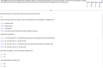 After getting trounced by your little brother in a children's game, you suspect the die he gave you to roll may be unfair. To check, you roll it 96 times, recording
the number of times each face appears. Do these results cast doubt on the die's fairness? Complete parts a through g below.
a) If the die is fair, how many times would you expect each face to show?
b) To see if these results are unusual, will you test goodness-of-fit, homogeneity, or independence?
O A. Goodness-of-fit
O B. Independence
O C. Homogeneity
O D. Any of these tests will determine if these results are unusual.
c) State your hypotheses.
C
O A. Ho: The die is fair. HA: The die produces outcomes that are greater than the expected value.
O B. Ho: The die is fair. HA: The die is unfair.
O C. Ho: The die is fair. HA: The die produces outcomes that are less than the expected value.
O D. Ho: The die is unfair. HA: The die is fair.
d) Check the conditions. Is the counted data condition met?
O Yes
O No
Is the randomization condition met?
O Yes
O No
Face Count Face Count
4 17
1
12
2
18
5
8
3
11
6
30