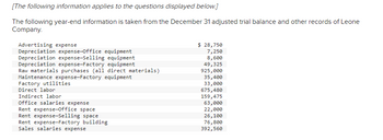 [The following information applies to the questions displayed below.]
The following year-end information is taken from the December 31 adjusted trial balance and other records of Leone
Company.
Advertising expense
Depreciation expense-Office equipment
Depreciation expense-Selling equipment
Depreciation expense-Factory equipment
Raw materials purchases (all direct materials)
Maintenance expense-Factory equipment
Factory utilities
Direct labor
Indirect labor
Office salaries expense
Rent expense-Office space
Rent expense-Selling space
Rent expense-Factory building
Sales salaries expense
$ 28,750
7,250
8,600
49,325
925,000
35,400
33,000
675,480
159,475
63,000
22,000
26,100
76,800
392,560