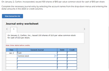 On January 2, Carlton, Incorporated, issued 100 shares of $10 par value common stock for cash of $10 per share.
Complete the necessary journal entry by selecting the account names from the drop-down menus and entering the
dollar amounts in the debit or credit columns.
View transaction list
Journal entry worksheet
1
On January 2, Carlton, Inc., issued 100 shares of $10 par value common stock
for cash of $10 per share.
Note: Enter debits before credits.
Date
Jan. 2
Cash
Common stock
General Journal
Debit
Credit