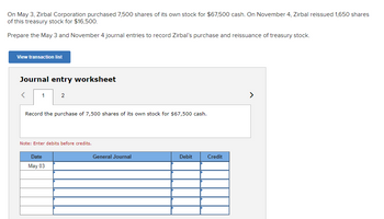 On May 3, Zirbal Corporation purchased 7,500 shares of its own stock for $67,500 cash. On November 4, Zirbal reissued 1,650 shares
of this treasury stock for $16,500.
Prepare the May 3 and November 4 journal entries to record Zirbal's purchase and reissuance of treasury stock.
View transaction list
Journal entry worksheet
1
2
Record the purchase of 7,500 shares of its own stock for $67,500 cash.
Note: Enter debits before credits.
Date
May 03
General Journal
Debit
Credit
<