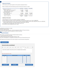 Required information
[The following information applies to the questions displayed below.]
Marco Company shows the following costs for three jobs worked on in April.
Balances on March 31
Direct materials used (in March)
Direct labor used (in March)
Overhead applied (March)
Costs during April
Direct materials used
Direct labor used
Overhead applied
Status on April 30
a. Materials purchases (on credit).
b. Direct materials used.
View transaction list
Journal entry worksheet
< 1 2 3 4
Note: Enter debits before credits.
Transaction
h.
5
Record entry
Job 306
General Journal
$ 26,000
24,000
12,000
Additional Information
a. Raw Materials Inventory has a March 31 balance of $87,000.
b. Raw materials purchases in April are $570,000, and total factory payroll cost in April is $386,000.
c. Actual overhead costs incurred in April are indirect materials, $51,000; indirect labor, $24,000; factory rent, $35,000;
factory utilities, $22,000; and factory equipment depreciation, $57,000.
d. Predetermined overhead rate is 50% of direct labor cost.
e. Job 306 is sold for $655,000 cash in April.
6
Clear entry
131,000
104,000
Finished
(sold)
c. Direct labor used (and paid in cash) and assigned to Work in Process Inventory.
d. Indirect materials used and assigned to Factory Overhead.
Required information
h. Transfer of Jobs 306 and 307 to Finished Goods Inventory.
i. Cost of goods sold for Job 306.
j. Revenue from the sale of Job 306 received in cash.
k. Close underapplied or overapplied overhead to the Cost of Goods Sold account.
3. Prepare journal entries for the month of April to record the above transactions.
Job 307
7
$ 40,000
16,000
8,000
8
Record the transfer of Jobs 306 and 307 to Finished Goods Inventory.
210,000
155,000
?
Finished
(unsold)
Job 308
Debit
$ 110,000
103,000
11
In process
Credit
View general journal
>