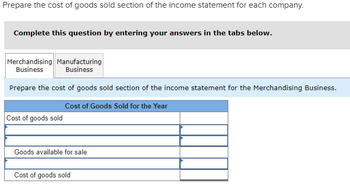 Prepare the cost of goods sold section of the income statement for each company.
Complete this question by entering your answers in the tabs below.
Merchandising Manufacturing
Business Business
Prepare the cost of goods sold section of the income statement for the Merchandising Business.
Cost of Goods Sold for the Year
Cost of goods sold
Goods available for sale
Cost of goods sold