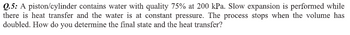 Q.5: A piston/cylinder contains water with quality 75% at 200 kPa. Slow expansion is performed while
there is heat transfer and the water is at constant pressure. The process stops when the volume has
doubled. How do you determine the final state and the heat transfer?