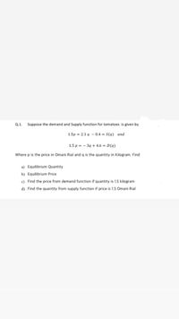 Q.1.
Suppose the demand and Supply function for tomatoes is given by
1.5p = 2.1 q – 0.4 = S(q) and
1.5 p = - 39 + 4.6 = D(q)
Where p is the price in Omani Rial and q is the quantity in Kilogram. Find
a) Equilibrium Quantity
b) Equilibrium Price
c) Find the price from demand function if quantity is 1.5 kilogram
d) Find the quantity from supply function if price is 1.5 Omani Rial
