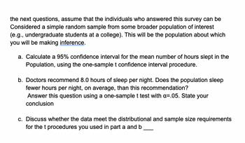 the next questions, assume that the individuals who answered this survey can be
Considered a simple random sample from some broader population of interest
(e.g., undergraduate students at a college). This will be the population about which
you will be making inference.
a. Calculate a 95% confidence interval for the mean number of hours slept in the
Population, using the one-sample t confidence interval procedure.
b. Doctors recommend 8.0 hours of sleep per night. Does the population sleep
fewer hours per night, on average, than this recommendation?
Answer this question using a one-sample t test with a=.05. State your
conclusion
c. Discuss whether the data meet the distributional and sample size requirements
for the t procedures you used in part a and b