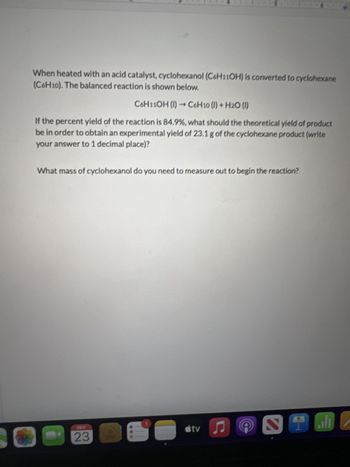 When heated with an acid catalyst, cyclohexanol (C6H11OH) is converted to cyclohexane
(C6H10). The balanced reaction is shown below.
C6H11OH (1)
C6H10 (1) + H2O (1)
If the percent yield of the reaction is 84.9%, what should the theoretical yield of product
be in order to obtain an experimental yield of 23.1 g of the cyclohexane product (write
your answer to 1 decimal place)?
What mass of cyclohexanol do you need to measure out to begin the reaction?
23
tv
2
ران