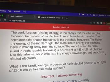 Profiles Tab Window Help
с
Aktiv Chemistry
app.101edu.co
What is the maximum wavelen X
Question 14.c of 25
Mon Sep 10 11:48
The work function (binding energy) is the energy that must be supplied
to cause the release of an electron from a photoelectric material. The
corresponding photon frequency is the threshold frequency. The higher
the energy of the incident light, the more kinetic energy the electrons
have in moving away from the surface. The work function for nickel
(used in rechargeable batteries) is equivalent to 483.4 kJ/mol photons.
Use this information to calculate the energy, wavelength, and velocity of
ejected electrons.
Incorrect, 1 attempt remaining
西 ☆海口
What is the kinetic energy, in Joules, of each ejected electron when light
of 225.0 nm strikes the metal surface?
power contains too many
Upda