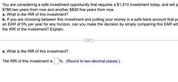 You are considering a safe investment opportunity that requires a $1,410 investment today, and will p
$780 two years from now and another $830 five years from now.
a. What is the IRR of this investment?
b. If you are choosing between this investment and putting your money in a safe bank account that pa
an EAR of 5% per year for any horizon, can you make the decision by simply comparing this EAR wit
the IRR of the investment? Explain.
a. What is the IRR of this investment?
The IRR of this investment is %. (Round to two decimal places.)