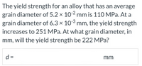 The yield strength for an alloy that has an average
grain diameter of 5.2 x 102 mm is 110 MPa. At a
grain diameter of 6.3 x 103 mm, the yield strength
increases to 251 MPa. At what grain diameter, in
mm, will the yield strength be 222 MPa?
d =
mm
