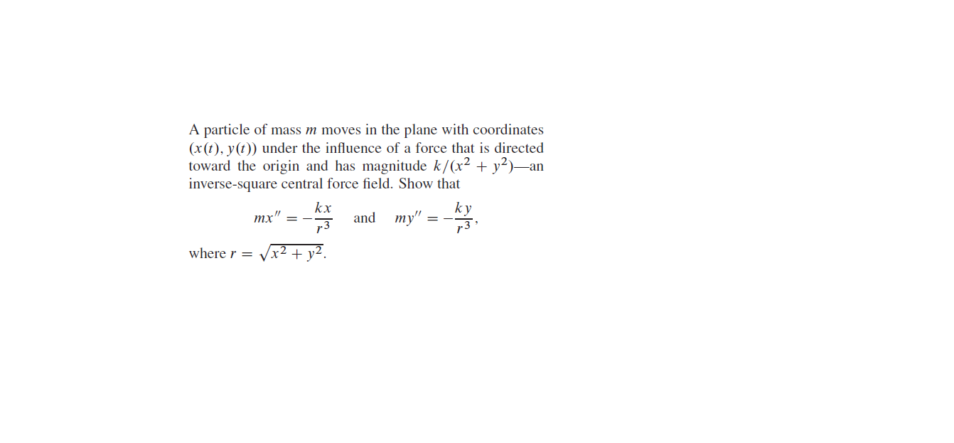 A particle of mass m moves in the plane with coordinates
(x(t), y(t)) under the influence of a force that is directed
toward the origin and has magnitude k/(x² + y²)-an
inverse-square central force field. Show that
kx
ky
73
and
ту"
тх
where r =
x² + y².
