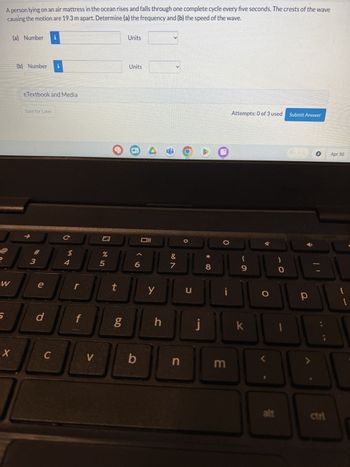 A person lying on an air mattress in the ocean rises and falls through one complete cycle every five seconds. The crests of the wave
causing the motion are 19.3 m apart. Determine (a) the frequency and (b) the speed of the wave.
(a) Number i
Units
(b) Number i
Units
eTextbook and Media
Save for Later
2
3
W
S
C
#
$
4
e
r
d
%
205
t
مه
וום
X
C
V
b
Y
Attempts: 0 of 3 used Submit Answer
8
Apr 30
&
(
7
8
9
O
=
น
J
!
O
P
h
j
k
n
3
alt
ctri