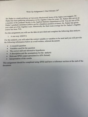 Write Up Assignment 2: Due February 24th
Dt. Parker is a math professor at University Blackwood, home of the fights corn nuggets. Dr.
Parker has been gathering information on his Algebra I class for years. Dr. Parker also serves as
a member of the graduate faculty in the Applied Statistics department at UB. You are one of Dr.
Parker's graduate assistance (which can be a thankless position at times). Dr. Parker has given
you a data set of his Algebra I case. Historically the final exam average for Dr. Parker's Algebra
course has been 79.8.
For this assignment you will use the data set provided and complete the following data analysis.
1. A one-way ANOVA
For this analysis, you will select the correct variable or variables to be used and you will provide
the following information below as a well written, referred document.
A research question
Variables used for the question
The correct null and alternative hypotheses
A description and the assumptions for the analysis
Relevant SPSS output (presented in APA format)
Interpretation of the results
This assignment should be completed using SPSS and have a reference section at the end of the
document.