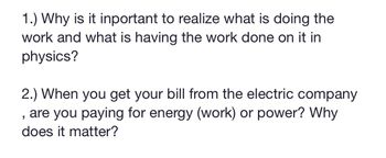 **Questions:**

1.) Why is it important to realize what is doing the work and what is having the work done on it in physics?

2.) When you get your bill from the electric company, are you paying for energy (work) or power? Why does it matter?

---

**Explanation:**

1. **Understanding Work in Physics:**
    In physics, the concept of work involves a force causing an object to move in the direction of the force. It is crucial to differentiate between what is doing the work (the source of the force) and what is having the work done on it (the object that is receiving the force). This distinction helps clarify the relationship between forces, energy transfer, and motion, providing insights into how systems behave and interact. For example, in a simple scenario, when you push a box across a floor, your muscles are doing the work, and the box is having the work done on it. Recognizing these roles helps to better understand and analyze various physical situations and principles.

2. **Understanding Energy vs. Power in Electric Bills:**
    When you receive your bill from the electric company, you are primarily charged for energy consumption, typically measured in kilowatt-hours (kWh). Energy refers to the total amount of work done or electricity used over a period. Power, on the other hand, measures the rate at which energy is used, generally expressed in watts (W) or kilowatts (kW).

    Understanding the difference matters because:
    - **Energy** directly correlates to cost: The more energy you use, the higher the bill regardless of the rate at which you consume it.
    - **Power** can affect rates: Some utility companies charge different rates depending on your peak power usage.

    Hence, comprehending these concepts aids in managing and reducing your electricity expenses through strategies like using energy-efficient appliances and spreading out usage to avoid high peaks in power consumption.