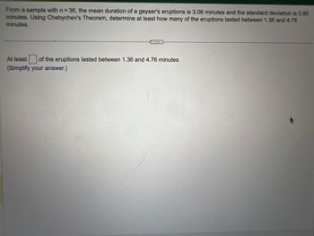 From a sample with n=36, the mean duration of a geyser's eruptions is 3.06 minutes and the standard deviation is 0.85
minutes. Using Chebychev's Theorem, determine at least how many of the eruptions lasted between 1.36 and 4.76
minutes.
At least of the eruptions lasted between 1.36 and 4.76 minutes.
(Simplify your answer.)