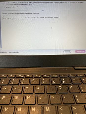 Use the t-distribution table to find the critical value(s) for the indicated alternative hypotheses, level of significance a, and sample sizes n₁ and n₂. Assume that the samples
are independent, normal, and random. Answer parts (a) and (b).
Ha: P1 P₂, α=0.05, n₁ = 17, n₂ = 8
(a) Find the critical value(s) assuming that the population variances are equal.
1
(Type an integer or decimal rounded to three decimal places as needed. Use a comma to separate answers as needed.)
an example Get more help -
X
$
54
R
V
C
JC
F5
%
5
T
G
B
F6
B
✈
JC
6
Y
30
F7
H
&
N
N
F8
www
U
**
8
F9
M
E
ㅁㅁ
9
K
F10
---
Clear all
F11
O
P
+
F12
Check answer
PrtSc
+ 11
[