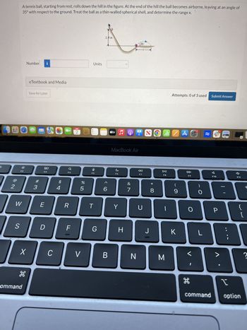 A tennis ball, starting from rest, rolls down the hill in the figure. At the end of the hill the ball becomes airborne, leaving at an angle of
35° with respect to the ground. Treat the ball as a thin-walled spherical shell, and determine the range x.
Number
i
eTextbook and Media
Save for Later
12
W
S
#3
1.8 m
135
Units
Attempts: 0 of 3 used
Submit Answer
APR
2
tv
I
all A
80
F3
a
F4
E
$
14
95
F5
MacBook Air
%
50
6
C
F6
27
&
<
F7
R
T
Y
U
D
F
G
H
* 00
8
DII
F8
D
F9
(
9
O
A
F10
F11
t
O
{
P
[
J
K
L
X
C
V
B
N
M
H
command
?
H
command
option