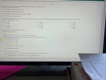 An education researcher claims that 59% of college students work year-round. In a random sample of 600 college students, 354 say they work year-round. At a=0.10, is there enough evidence to reject the researcher's claim? Complete parts (a) through (e) below.
Identify the claim in this scenario. Select the correct choice below and fill in the answer box to complete your choice.
(Type an integer or a decimal. Do not round.).
OA. At least % of college students work year-round.
OB. At most % of college students work year-round
OC. The percentage of college students who work year-round is not %
OD.% of college students work year-round
Let p be the population proportion of successes, where a success is a college student who works year-round. State Ho and H₂ Select the correct choice below and fill in the answer boxes to complete your choice
(Round to two decimal places as needed.).
OA. Ho: P>
Ha ps
OD. Ho P=
H₂: p
(b) Find the critical value(s) and identify the rejection region(s)
Identify the critical value(s) for this test
OB. Ho P
H₂: p=
OE. Ho: P<
Hg: pa
(Round to two decimal places as needed. Use a comma to separate answers as needed.)
Identify the rejection region(s). Select the correct choice below and fill in the answer box(es) to complete your choice.
(Round to two decimal places as needed)
OA. The rejection region is <2<
OB. The rejection region is z <
OC. The rejection region is z>
OD. The rejection regions are z< and z> 1
(c) Find the standardized test statistic z
A
(Round to two decimal places as needed.)
(d) Decide whether to reject or fail to reject the null hypothesis and (e) interpret the decision in the context of the original claim.
enough evidence to
the null hypothesis. There
the researcher's claim
GREET
DELL
OC. Ho: p²
H₂ p<
OF. Ho PS
Hp>
울용토
ng and Subtracting Decimals
ter/ak
319
36.57
36.47
18
A
A
27