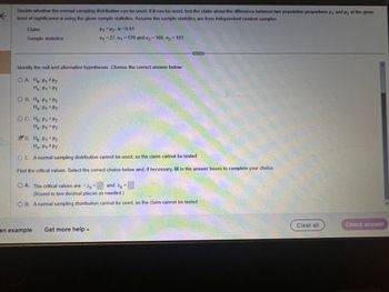 ←
Decide whether the normal sampling distribution can be used. If it can be used, test the clairn about the difference between two population proportions
level of significance a using the given sample statistics. Assume the sample statistics are from independent random samples.
Claim
Sample statistics:
Identify the null and alternative hypotheses. Choose the correct answer below.
OA. Ho: P₁ P₂
Ha P₁ = P2
OB. Ho P1 P2
Ha: P₁
P2
O C. Ho P₁ P2
H₂- P1 = P2
P₁=P₂, α=0.01
x₁ = 27, n₁ = 129 and x₂ = 160, n₂ = 181
D. Ho: P₁ P2
Ha- P₁ #P2
OE. A normal sampling distribution cannot be used, so the claim cannot be tested.
Find the critical values. Select the correct choice below and, if necessary, fill in the answer boxes to complete your
O A. The critical values are -Zo =
=
and Zo
(Round to two decimal places as needed.)
O B. A normal sampling distribution cannot be used, so the claim cannot be tested.
an example Get more help -
choice.
Clear all
P₁
and P2
at the given
Check answer