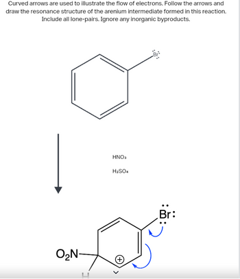 Curved arrows are used to illustrate the flow of electrons. Follow the arrows and
draw the resonance structure of the arenium intermediate formed in this reaction.
Include all lone-pairs. Ignore any inorganic byproducts.
O₂N-
HNO3
H₂SO4
Br
Br: