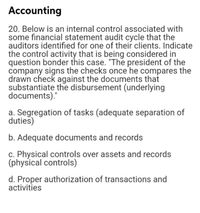 Accounting
20. Below is an internal control associated with
some financial statement audit cycle that the
auditors identified for one of their clients. Indicate
the control activity that is being considered in
question bonder this case. "The president of the
company signs the checks once he compares the
drawn check against the documents that
substantiate the disbursement (underlying
documents)."
a. Segregation of tasks (adequate separation of
duties)
b. Adequate documents and records
c. Physical controls over assets and records
(physical controls)
d. Proper authorization of transactions and
activities
