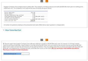Ovation Company has a single product called a Bit. The company normally produces and sells 24,000 Bits each year at a selling price
of $30 per unit. The company's unit costs at this level of activity are given below:
Direct materials
Direct labour
Variable manufacturing overhead
Fixed manufacturing overhead
Variable selling expenses
Fixed selling expenses
Total cost per unit
Show Transcribed Text
$12.90
2.40
1.20
2.70 ($64,800 total)
1.50
2.40 ($57,600 total)
A number of questions relating to the production and sale of Bits follow. Each question is independent.
$23.10
Break-even price per unit
2. Assume again that Ovation Company has sufficient capacity to produce 36,000 Bits each year. A customer in a foreign market
wants to purchase 6,000 Bits. Import duties on the Bits would be $1.70 per unit, and costs for permits and licences would be $2,700.
Both import duties and permits and licenses will be paid by Ovation. The only selling costs that would be associated with the order are
$2.10 per unit shipping cost. Compute the per unit break-even price on this order. (Do not round your intermediate calculations.
Round your answer to 2 decimal places.)
