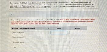 On December 31, 2025. Sheridan Company sells production equipment to Golden Inc. for $82,500. Sheridan includes a 1-year
assurance warranty service with the sale of all its equipment. The customer receives and pays for the equipment on December 31,
2025, At December 31, 2025, Sheridan estimates that $1,700 of warranty costs will be incurred in the second year of the warranty.
(a)
Prepare the journal entry to record this transaction on December 31, 2025. (List all debit entries before credit entries. Credit
account titles are automatically indented when the amount is entered. Do not indent manually. If no entry is required.
select "No Entry for the account titles and enter 0 for the amounts.)
Account Titles and Explanation
Warranty Expense
Warranty Liability
Warranty Liability
Cash
Debit
Credit