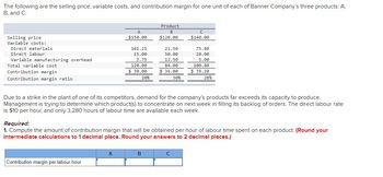 The following are the selling price, variable costs, and contribution margin for one unit of each of Banner Company's three products: A,
B, and C:
Selling price
Variable costs:
Direct materials.
Direct labour
Variable manufacturing overhead
Total variable cost
Contribution margin.
Contribution margin ratio
A
$150.00
Contribution margin per labour hour
101.25
15.00
3.75
120.00
$30.00
20%
A
Product
B
$120.00
21.50
50.00
12.50
84.00
$36.00
30%
B
с
$140.00
Due to a strike in the plant of one of its competitors, demand for the company's products far exceeds its capacity to produce.
Management is trying to determine which product(s) to concentrate on next week in filling its backlog of orders. The direct labour rate
is $10 per hour, and only 3,280 hours of labour time are available each week.
75.80
20.00
5.00
Required:
1. Compute the amount of contribution margin that will be obtained per hour of labour time spent on each product. (Round your
intermediate calculations to 1 decimal place. Round your answers to 2 decimal places.)
C
100.80
$39.20
28%