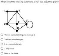 Which one of the following statements is NOT true about this graph?
A
B
C
F
E
There is a circuit starting and ending at E.
O There are multiple edges.
O It is a connected graph.
O A loop exists.
O None of the above.
