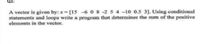 A vector is given by: x [15 -6 0 8 -2 5 4-10 0.5 3]. Using conditional
statements and loops write a program that determines the sum of the positive
elements in the vector.
