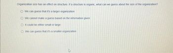 Organization size has an effect on structure. If a structure is organic, what can we guess about the size of the organization?
We can guess that it's a larger organization
We cannot make a guess based on the information given
O It could be either small or large
We can guess that it's a smaller organization