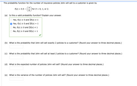 The probability function for the number of insurance policies John will sell to a customer is given by
f(x)
= 0.5
for X =
6.
0, 1, or 2.
(a) Is this a valid probability function? Explain your answer.
Yes, f(x) 2 0 and Ef(x) + 1
Yes, f(x) > 0 and Ef(x)
= 1
No, f(x) > 0 and Ef(x) # 1
No, f(x) > 0 and Ef(x)
= 1
(b) What is the probability that John will sell exactly 2 policies to a customer? (Round your answer to three decimal places.)
(c) What is the probability that John will sell at least 2 policies to a customer? (Round your answer to three decimal places.)
(d) What is the expected number of policies John will sell? (Round your answer to three decimal places.)
(e) What is the variance of the number of policies John will sell? (Round your answer to three decimal places.)
