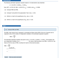 Tutorial Exercise
The following estimated regression equation based on 10 observations was presented.
ŷ = 24.1570 + 0.5203x1
+ 0.491x2
Here, SST = 6,735.125, SSR = 6,229.375, sp.
0.0816, and
0.0568.
%D
zas
(a) Compute MSR and MSE.
(b) Compute F and perform the appropriate F test. Use a = 0.05.
(c) Perform at test for the significance of B,. Use a = 0.05.
(d) Perform at test for the significance of ß,. Use a = 0.05.
Step 1
(a) Compute MSR and MSE.
The MSR, mean square due to regression is calculated as follows where SSR is the sum of squares due to
regression and p is the number of independent variables in the estimated regression equation.
SSR
MSR
%D
The estimated regression equation was given to be ŷ = 24.1570 + 0.5203x, + 0.491x2. This equation has
two independent variables, so p =
The value of SSR was given to be SSR = 6,229.375. Use
these to find the value of MSR, rounding the result to three decimal places.
SSR
MSR =
6,229.375
Submit
Skip (you cannot come back).
