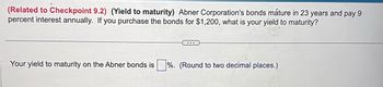 (Related to Checkpoint 9.2) (Yield to maturity) Abner Corporation's bonds mature in 23 years and pay 9
percent interest annually. If you purchase the bonds for $1,200, what is your yield to maturity?
Your yield to maturity on the Abner bonds is%. (Round to two decimal places.)