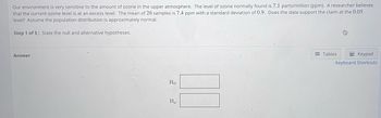 Our environment is very sensitive to the amount of ozone in the upper atmosphere. The level of ozone normally found is 7.1 parts/million (ppm). A researcher believes
that the current ozone level is at an excess level. The mean of 26 samples is 7.4 ppm with a standard deviation of 0.9. Does the data support the claim at the 0.05
level? Assume the population distribution is approximately normal.
Step 1 of 5: State the null and alternative hypotheses.
Answer
Ho:
H₁:
Tables
Keypad
Keyboard Shortcuts