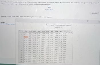 Carson Manufacturing has decided to use an R-Chart to monitor the changes in the variability of their 78.00 pound bolts. The production manager randomly samples 9
bolts and measures the weight of the sample (in pounds) at 16 successive time periods.
Table
Step 2 of 7: What is the Upper Control Limit? Round your answer to three decimal places.
Answer
How to enter your answer
Period
1
2
3
4
5
6
obs1 obs2 obs3 obs4 obs5 obs6 obs7 obs8 obs9 Sample Range
78.00 78.01 78.04 77.96 77.98 78.04 78.04 77.97 78.04 0.08
77.96 77.97 78.05 78.00 77.98 77.99 78.02 77.99 77.98 0.09
78.04 77.98 77.96 78.05 77.96 77.99 78.01 78.03 78.02 0.09
77.97 78.04 78.00 77.99 78.00 78.03 77.96 78.02 78.04 0.08
78.03 78.02 77.97 78.03 78.00 77.96 78.04 77.97 77.96 0.08
77.97 78.01 78.00 77.96 77.99 77.99 78.04 77.97 78.01 0.08
77.97 78.00 78.04 77.97
77.96 77.97 78.01 77.97 77.96 78.00
77.98 78.04 77.97 78.02 78.01 78.03
10 78.00 78.04 78.02 77.96 77.98 77.99
11 78.01 77.99 78.01 77.99 77.96 78.03 77.98
77.97 78.00 77.96 78.02 77.97 78.02 78.05
78.04 78.05 78.04 77.95 77.97 77.96 77.97 77.98 78.02 0.10
78.04 78.05 77.96 78.04 78.05 77.97 78.04 77.97 77,96 0.09
15 77.97 78.04 78.01 78.02 77.98 78.05 78.03 77.98 77.99 0.08
16 77.99 77.98 78.02 77.97 78.00 77.97 78.01 78.01 77.96 0.06
77.99 77.96 78.03 77.96 78.01 0.08
77.97 77.96 77.96 0.05
77.95 78.04 77.97 0.09
77.98 77.97 77.96 0.08
77.98 77.97 0.07
77.96 78.04 0.09
7
8
9
PANENSK
12
Control Chart
13
14
The average of the selected cell(s) is 78.000.
Copy Value
Copy Table
x