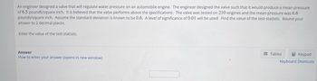 An engineer designed a valve that will regulate water pressure on an automobile engine. The engineer designed the valve such that it would produce a mean pressure
of 6.5 pounds/square inch. It is believed that the valve performs above the specifications. The valve was tested on 210 engines and the mean pressure was 6.6
pounds/square inch. Assume the standard deviation is known to be 0.6. A level of significance of 0.01 will be used. Find the value of the test statistic. Round your
answer to 2 decimal places.
Enter the value of the test statistic.
Answer
How to enter your answer (opens in new window)
Tables
Keypad
Keyboard Shortcuts