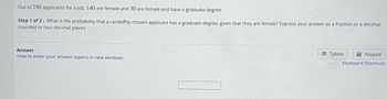 Out of 250 applicants for a job, 140 are female and 30 are female and have a graduate degree.
Step 1 of 2: What is the probability that a randomly chosen applicant has a graduate degree, given that they are female? Express your answer as a fraction or a decimal
rounded to four decimal places.
Answer
How to enter your answer (opens in new window)
Tables
Keypad
Keyboard Shortcuts