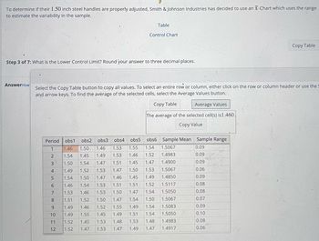 To determine if their 1.50 inch steel handles are properly adjusted, Smith & Johnson Industries has decided to use an X-Chart which uses the range
to estimate the variability in the sample.
AnswerHow
Step 3 of 7: What is the Lower Control Limit? Round your answer to three decimal places.
Period obs1 obs2 obs3 obs4 obs5
1 1.46 1.50 1.46 1.53 1.55
1.54 1.45
1.50 1.54
1.52
1.49 1.53
1.47 1.51
1.47
1.49
1.53
5 1.54 1.50
1.47
1.46 1.54
1.53 1.46
1.51 1.52
1.49 1.46
1.55
1.45
1.47
1.53
1.53
1.50
1.52
1.45 1.49
1.53 1.48
1.53 1.47 1.49
JAWN -
Select the Copy Table button to copy all values. To select an entire row or column, either click on the row or column header or use the S
and arrow keys. To find the average of the selected cells, select the Average Values button.
Copy Table
Average Values
The average of the selected cell(s) is 1.460.
Copy Value
2
3
4
6789 22
10 1.49
11 1.52
1.52
O Control Chart
12
Table
obs6
1.54
1.46 1.52
1.47
1.45
1.50 1.53
1.46 1.45 1.49
1.51 1.52
1.51
1.50 1.47 1.54
1.47 1.54 1.50
1.55 1.49 1.54
1.51 1.54
1.53 1.48
1.47
Sample Mean Sample Range
1.5067
1.4983
1.4900
1.5067
1.4850
1.5117
1.5050
1.5067
1.5083
1.5050
1.4983
1.4917
0.09
0.09
0.09
0.06
0.09
Copy Table
0.08
0.08
0.07
0.09
0.10
0.08
0.06