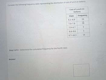 Consider the following frequency table representing the distribution of cost of lunch (in dollars).
Step 2 of 2: Determine the cumulative frequency for the fourth class.
Answer
Cost of Lunch (in
Dollars)
Class
6.1-6.9
7.0-7.8
7.9-8.7
8.8-9.6
9.7-10.5
Frequency
10
15
3
3
14