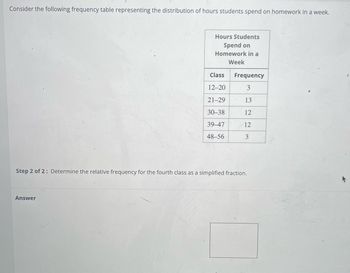 Consider the following frequency table representing the distribution of hours students spend on homework in a week.
Hours Students
Spend on
Homework in a
Week
Answer
Class Frequency
12-20
3
21-29
13
30-38
12
39-47
12
48-56
3
Step 2 of 2: Determine the relative frequency for the fourth class as a simplified fraction.