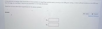 A manufacturer of potato chips would like to know whether its bag filling machine works correctly at the 428 gram setting. Is there sufficient evidence at the 0.05 level that the bags are overfilled? Assume the population is normally distributed.

State the null and alternative hypotheses for the above scenario.

**Answer**

- \( H_0: \)  [Box for the null hypothesis]
- \( H_a: \)  [Box for the alternative hypothesis]

[There are no graphs or diagrams in the image.]